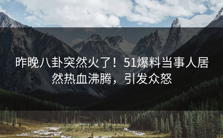 昨晚八卦突然火了！51爆料当事人居然热血沸腾，引发众怒