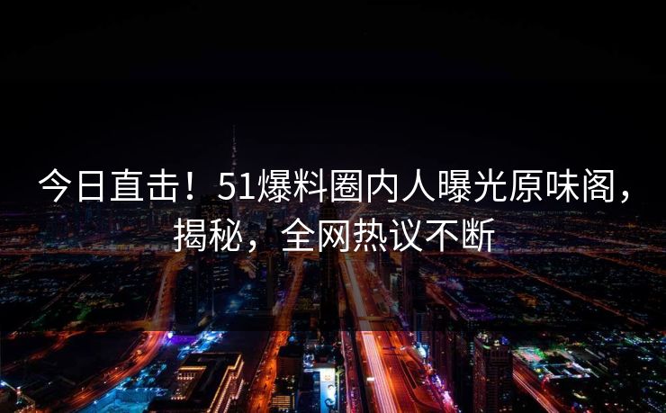 今日直击！51爆料圈内人曝光原味阁，揭秘，全网热议不断