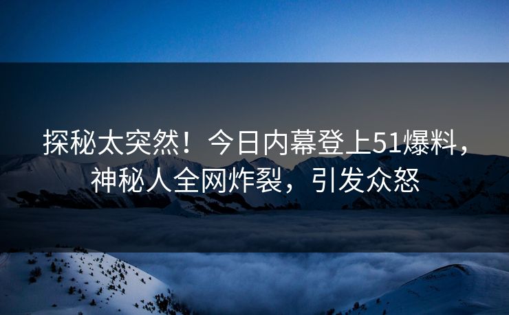 探秘太突然！今日内幕登上51爆料，神秘人全网炸裂，引发众怒
