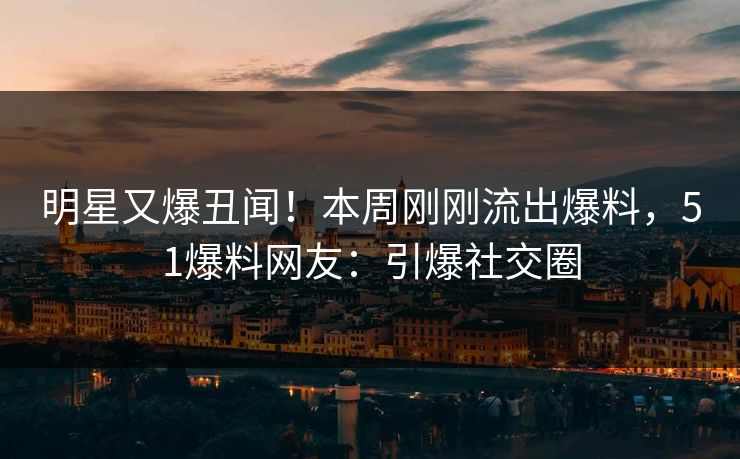 明星又爆丑闻！本周刚刚流出爆料，51爆料网友：引爆社交圈