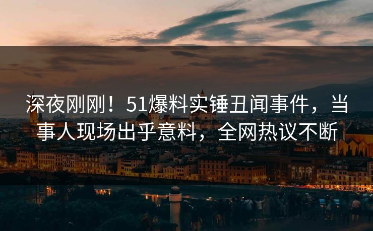 深夜刚刚！51爆料实锤丑闻事件，当事人现场出乎意料，全网热议不断