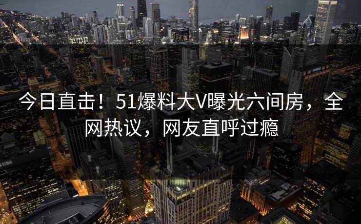今日直击！51爆料大V曝光六间房，全网热议，网友直呼过瘾