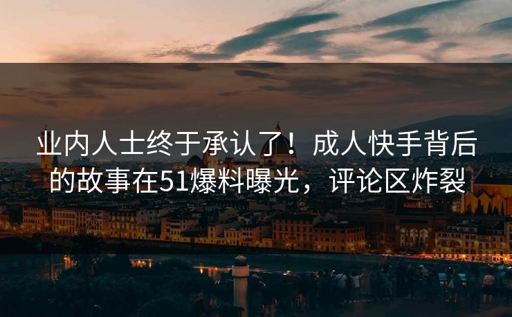 业内人士终于承认了！成人快手背后的故事在51爆料曝光，评论区炸裂