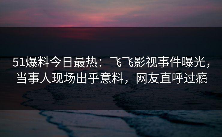 51爆料今日最热：飞飞影视事件曝光，当事人现场出乎意料，网友直呼过瘾