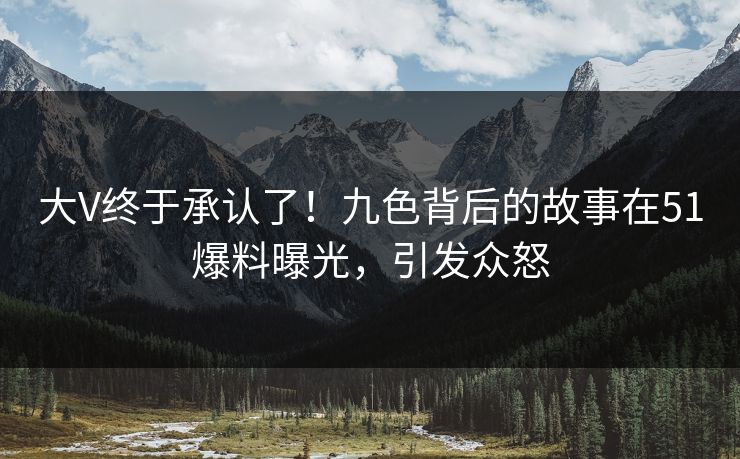 大V终于承认了！九色背后的故事在51爆料曝光，引发众怒