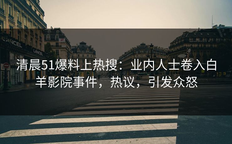清晨51爆料上热搜：业内人士卷入白羊影院事件，热议，引发众怒