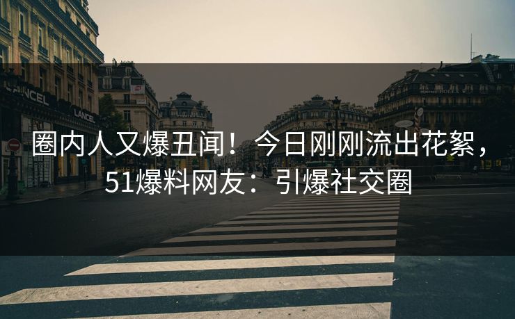 圈内人又爆丑闻！今日刚刚流出花絮，51爆料网友：引爆社交圈