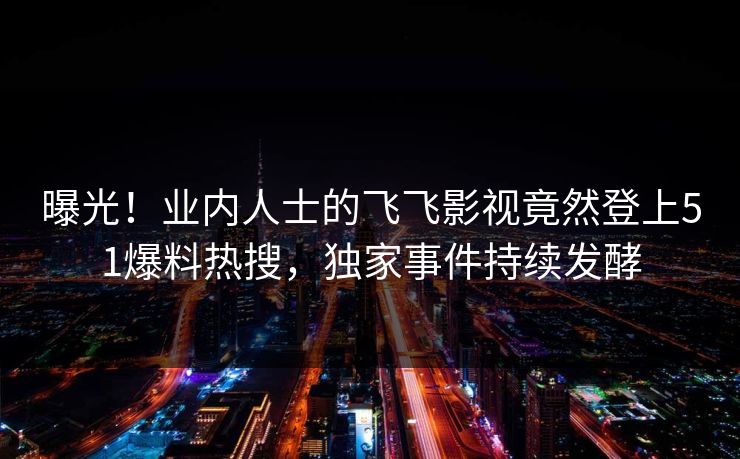 曝光！业内人士的飞飞影视竟然登上51爆料热搜，独家事件持续发酵