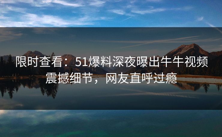 限时查看：51爆料深夜曝出牛牛视频震撼细节，网友直呼过瘾