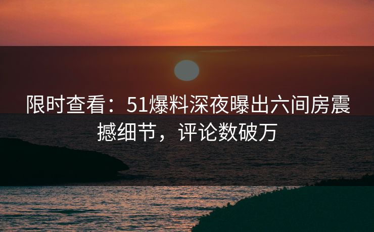 限时查看：51爆料深夜曝出六间房震撼细节，评论数破万