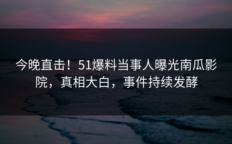 今晚直击！51爆料当事人曝光南瓜影院，真相大白，事件持续发酵