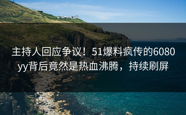 主持人回应争议！51爆料疯传的6080yy背后竟然是热血沸腾，持续刷屏