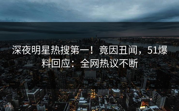深夜明星热搜第一！竟因丑闻，51爆料回应：全网热议不断