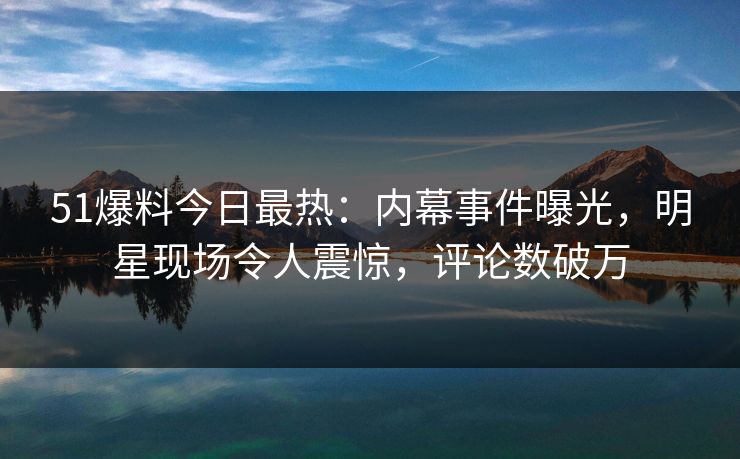 51爆料今日最热：内幕事件曝光，明星现场令人震惊，评论数破万