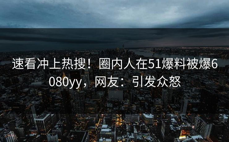 速看冲上热搜！圈内人在51爆料被爆6080yy，网友：引发众怒
