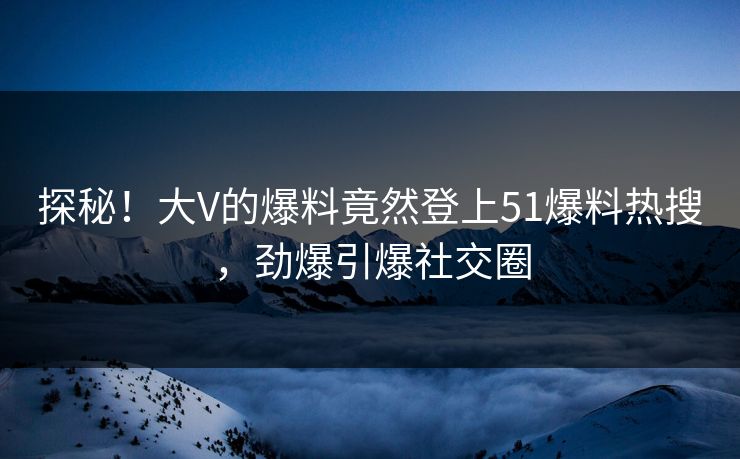 探秘！大V的爆料竟然登上51爆料热搜，劲爆引爆社交圈