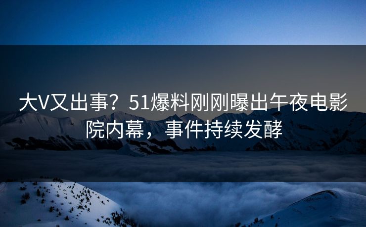 大V又出事？51爆料刚刚曝出午夜电影院内幕，事件持续发酵