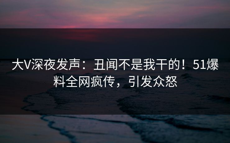 大V深夜发声：丑闻不是我干的！51爆料全网疯传，引发众怒