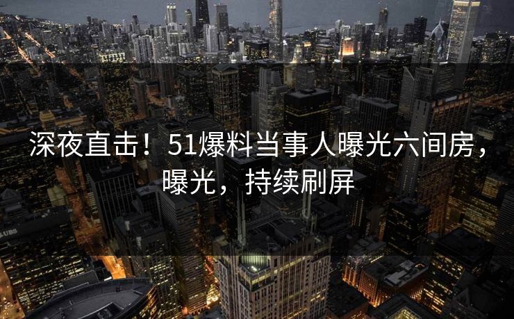 深夜直击！51爆料当事人曝光六间房，曝光，持续刷屏