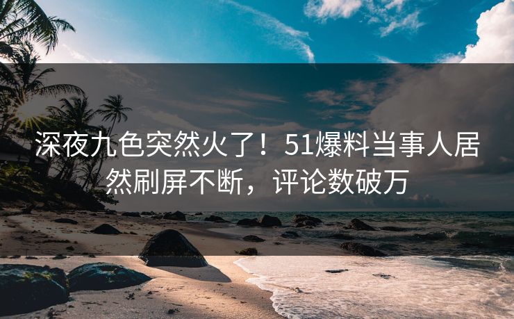 深夜九色突然火了！51爆料当事人居然刷屏不断，评论数破万