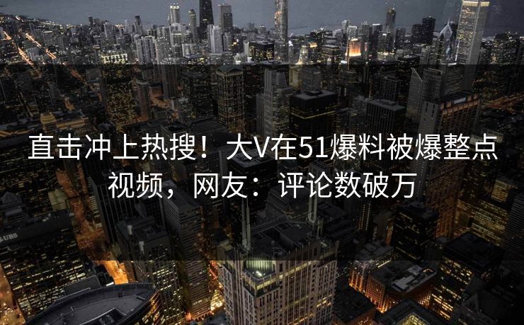 直击冲上热搜！大V在51爆料被爆整点视频，网友：评论数破万