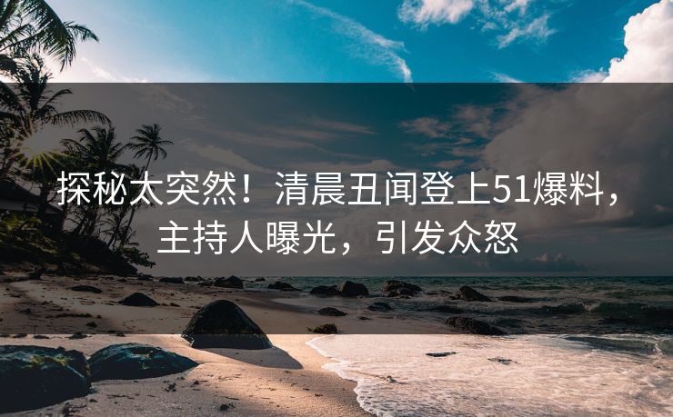 探秘太突然！清晨丑闻登上51爆料，主持人曝光，引发众怒
