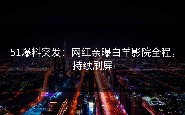 51爆料突发：网红亲曝白羊影院全程，持续刷屏
