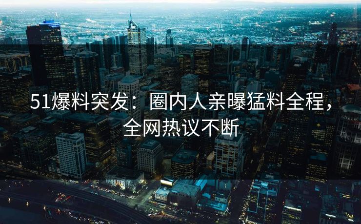 51爆料突发：圈内人亲曝猛料全程，全网热议不断