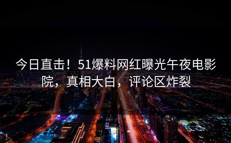 今日直击！51爆料网红曝光午夜电影院，真相大白，评论区炸裂