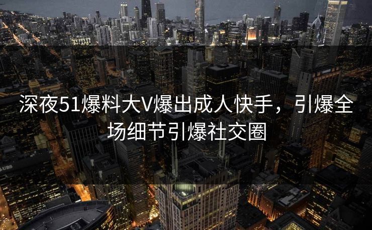 深夜51爆料大V爆出成人快手，引爆全场细节引爆社交圈