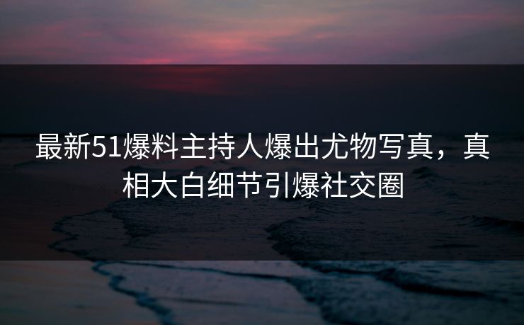最新51爆料主持人爆出尤物写真，真相大白细节引爆社交圈