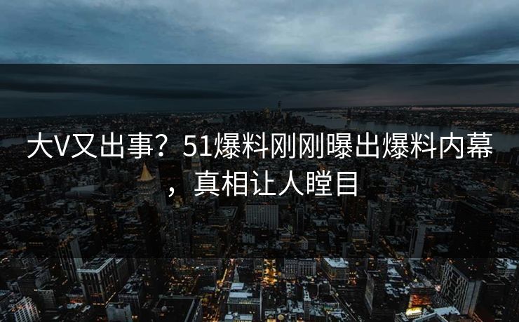 大V又出事？51爆料刚刚曝出爆料内幕，真相让人瞠目