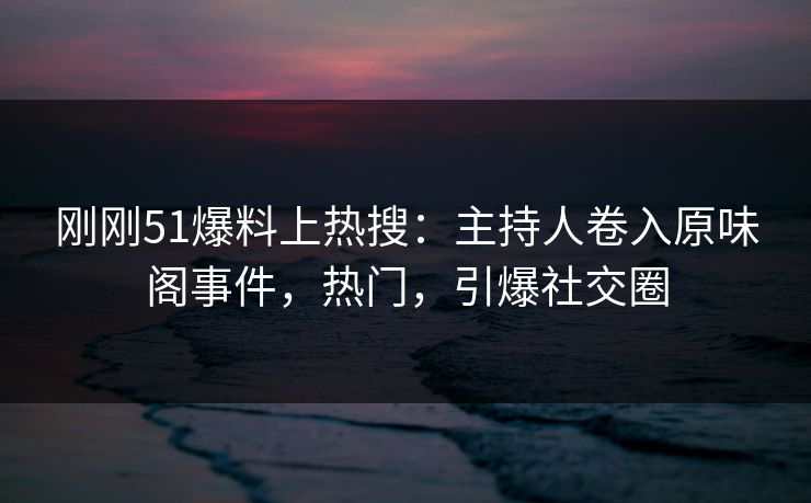 刚刚51爆料上热搜：主持人卷入原味阁事件，热门，引爆社交圈
