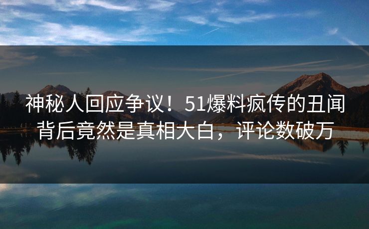 神秘人回应争议！51爆料疯传的丑闻背后竟然是真相大白，评论数破万