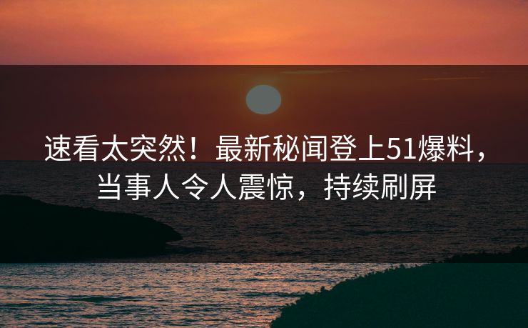 速看太突然！最新秘闻登上51爆料，当事人令人震惊，持续刷屏