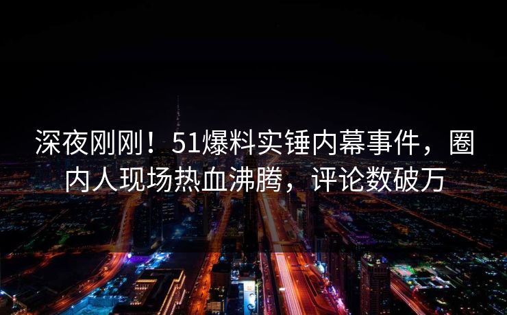 深夜刚刚！51爆料实锤内幕事件，圈内人现场热血沸腾，评论数破万