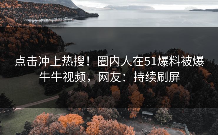 点击冲上热搜！圈内人在51爆料被爆牛牛视频，网友：持续刷屏