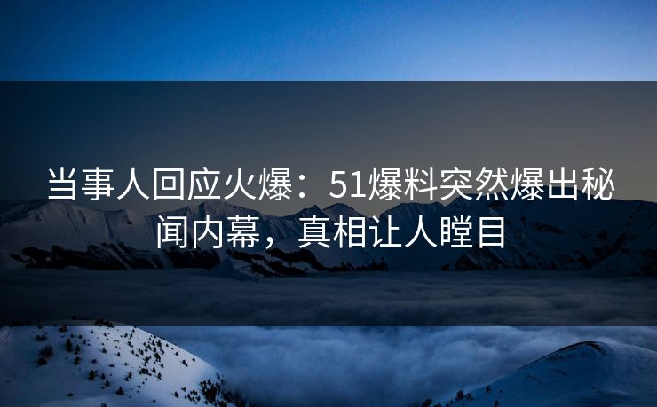 当事人回应火爆：51爆料突然爆出秘闻内幕，真相让人瞠目