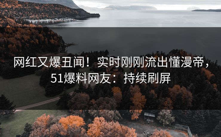 网红又爆丑闻！实时刚刚流出懂漫帝，51爆料网友：持续刷屏