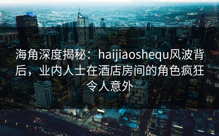 海角深度揭秘:haijiaoshequ风波背后,业内人士在酒店房间的角色疯狂令人意外