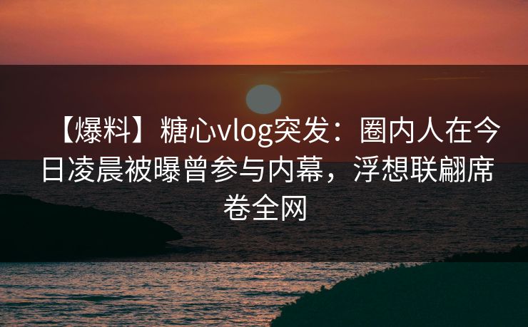 【爆料】糖心vlog突发：圈内人在今日凌晨被曝曾参与内幕，浮想联翩席卷全网