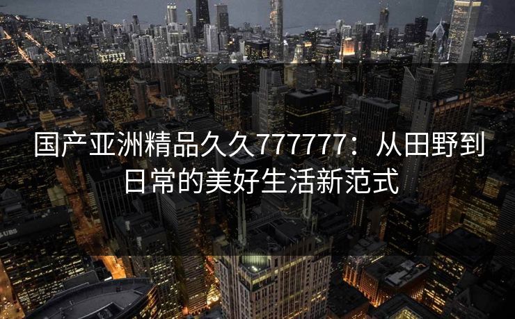 国产亚洲精品久久777777:从田野到日常的美好生活新范式