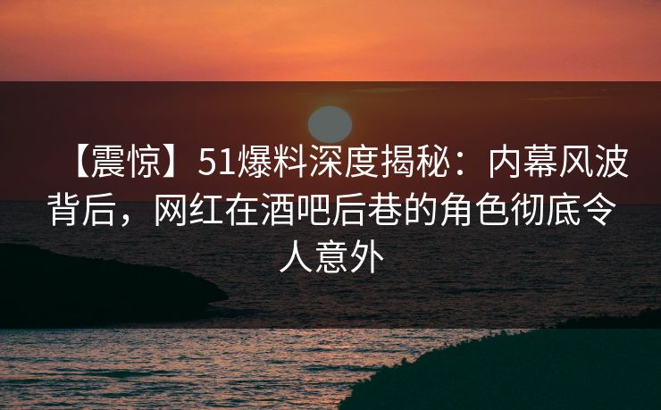 【震惊】51爆料深度揭秘：内幕风波背后，网红在酒吧后巷的角色彻底令人意外