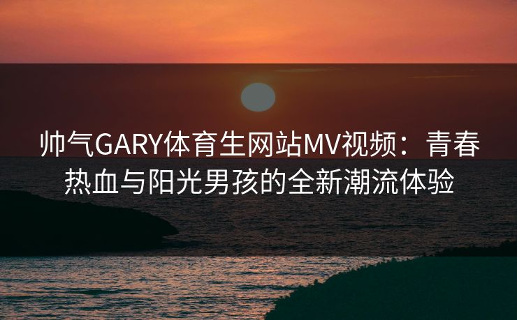帅气GARY体育生网站MV视频：青春热血与阳光男孩的全新潮流体验