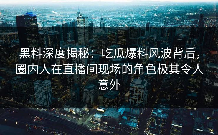 黑料深度揭秘：吃瓜爆料风波背后，圈内人在直播间现场的角色极其令人意外
