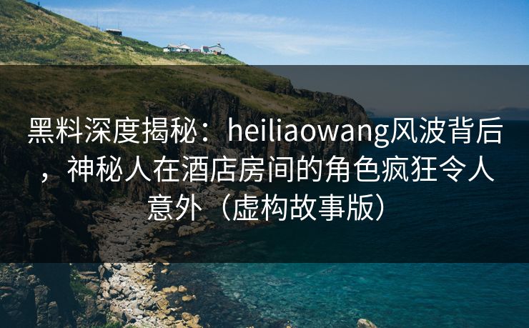 黑料深度揭秘：heiliaowang风波背后，神秘人在酒店房间的角色疯狂令人意外（虚构故事版）