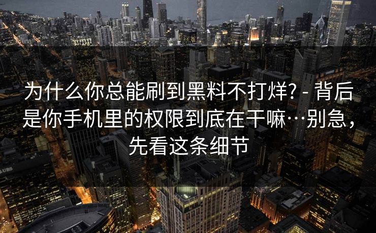 为什么你总能刷到黑料不打烊? - 背后是你手机里的权限到底在干嘛…别急，先看这条细节