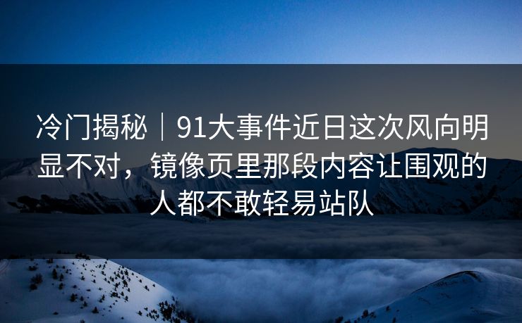冷门揭秘｜91大事件近日这次风向明显不对，镜像页里那段内容让围观的人都不敢轻易站队