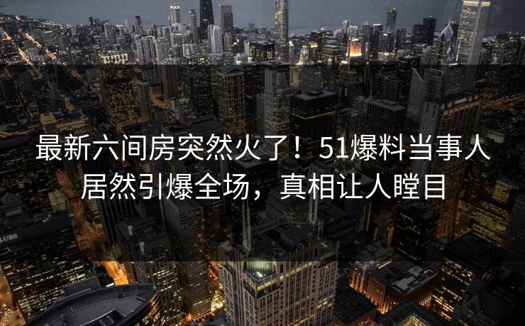 最新六间房突然火了！51爆料当事人居然引爆全场，真相让人瞠目