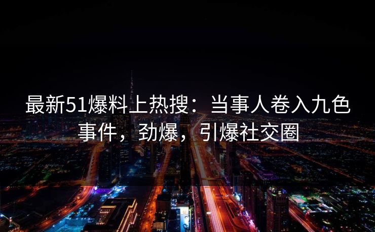 最新51爆料上热搜：当事人卷入九色事件，劲爆，引爆社交圈